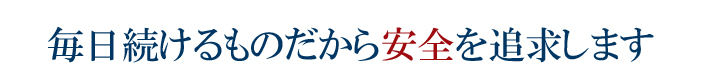 毎日続けるものだから安全を追求します